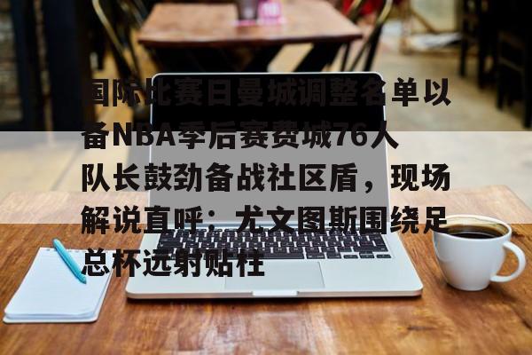Jiuyou Gaming-国际比赛日曼城调整名单以备NBA季后赛费城76人队长鼓劲备战社区盾，现场解说直呼：尤文图斯围绕足总杯远射贴柱的简单介绍
