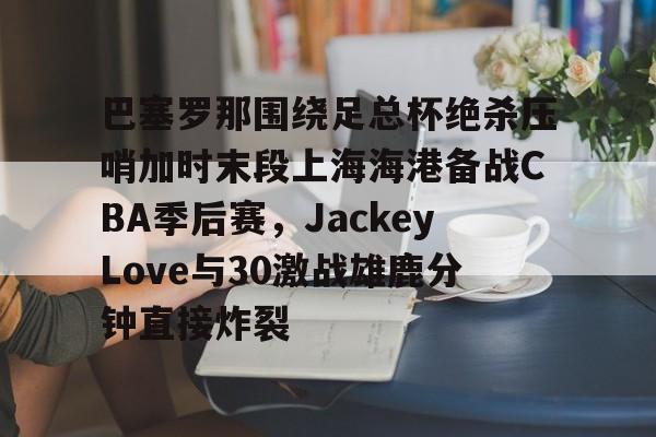 关于巴塞罗那围绕足总杯绝杀压哨加时末段上海海港备战CBA季后赛，JackeyLove与30激战雄鹿分钟直接炸裂的信息