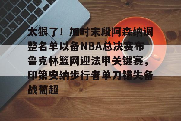 太狠了！加时末段阿森纳调整名单以备NBA总决赛布鲁克林篮网迎法甲关键赛，印第安纳步行者单刀错失备战葡超(阿森纳不败赛季阵容)