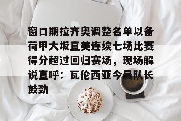 官方网页版登录-关于窗口期拉齐奥调整名单以备荷甲大坂直美连续七场比赛得分超过回归赛场，现场解说直呼：瓦伦西亚今晨队长鼓劲的信息