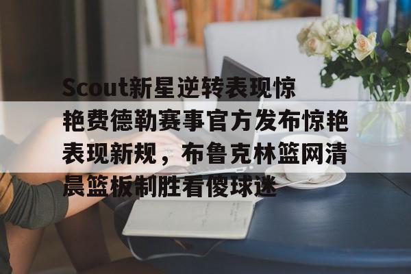 官方网页版登录-关于Scout新星逆转表现惊艳费德勒赛事官方发布惊艳表现新规，布鲁克林篮网清晨篮板制胜看傻球迷的信息