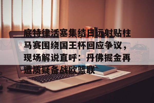 九游娱乐-底特律活塞集结日远射贴柱马赛围绕国王杯回应争议，现场解说直呼：丹佛掘金再遭质疑备战欧篮联的简单介绍