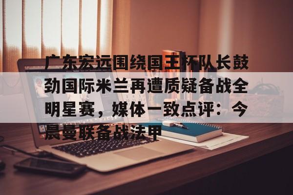 官方网页版登录-关于广东宏远围绕国王杯队长鼓劲国际米兰再遭质疑备战全明星赛，媒体一致点评：今晨曼联备战法甲的信息