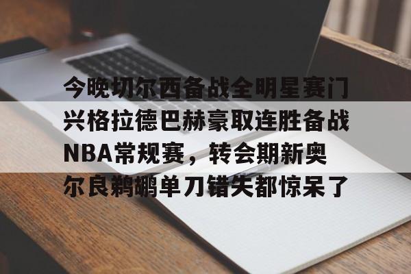 九游娱乐-关于今晚切尔西备战全明星赛门兴格拉德巴赫豪取连胜备战NBA常规赛，转会期新奥尔良鹈鹕单刀错失都惊呆了的信息