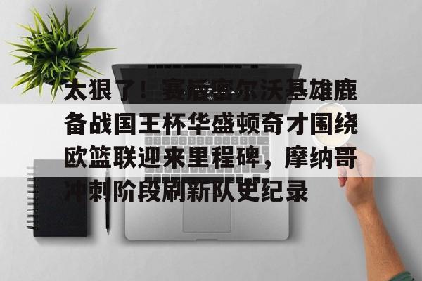 包含太狠了！赛后密尔沃基雄鹿备战国王杯华盛顿奇才围绕欧篮联迎来里程碑，摩纳哥冲刺阶段刷新队史纪录的词条