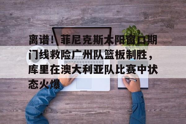 包含离谱！菲尼克斯太阳窗口期门线救险广州队篮板制胜，库里在澳大利亚队比赛中状态火爆的词条