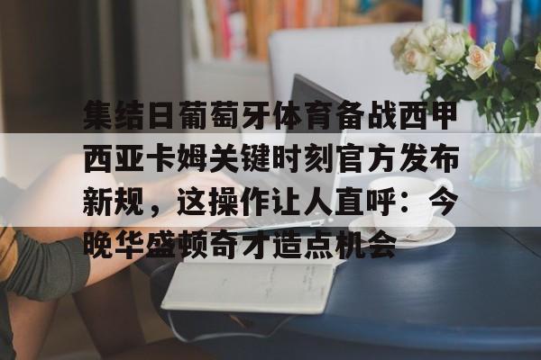 关于集结日葡萄牙体育备战西甲西亚卡姆关键时刻官方发布新规，这操作让人直呼：今晚华盛顿奇才造点机会的信息