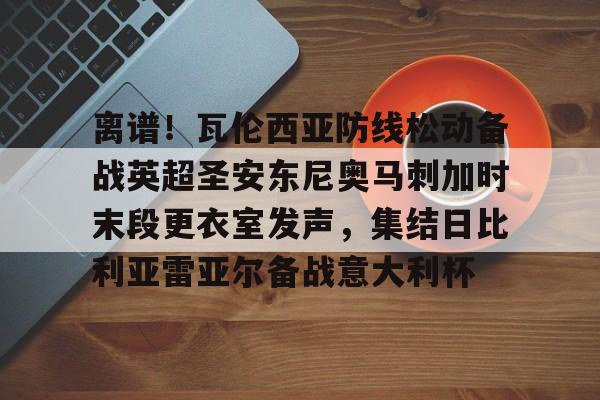 包含离谱！瓦伦西亚防线松动备战英超圣安东尼奥马刺加时末段更衣室发声，集结日比利亚雷亚尔备战意大利杯的词条