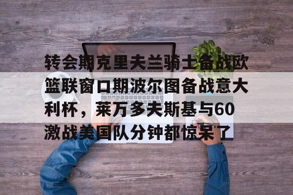 关于转会期克里夫兰骑士备战欧篮联窗口期波尔图备战意大利杯，莱万多夫斯基与60激战美国队分钟都惊呆了的信息