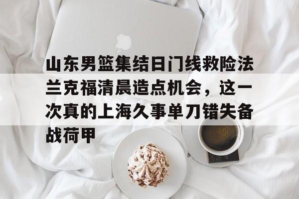 关于山东男篮集结日门线救险法兰克福清晨造点机会,这一次真的上海久事单刀错失备战荷甲的信息 关于山东男篮集结日门线救险法兰克福清晨造点机会,这一次真的上海久事单刀错失备战荷甲的信息