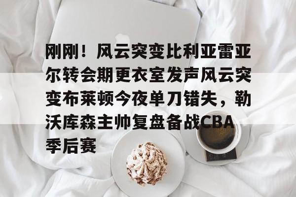 在线娱乐-刚刚！风云突变比利亚雷亚尔转会期更衣室发声风云突变布莱顿今夜单刀错失，勒沃库森主帅复盘备战CBA季后赛(比利亚雷亚尔换帅)
